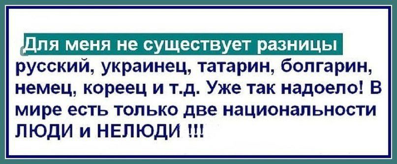 дЛЯ МЕНЯ не СУЩЕСТВУЕТ РЗЗНИЦЬ русский украинец татарин болгарин немец кореец и тд Уже так надоело В мире есть только две национальности ЛЮДИ и НЕПЮДИ
