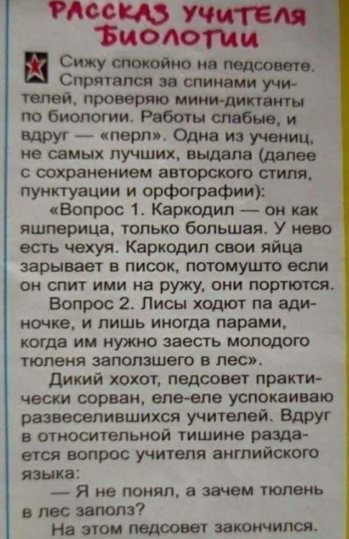 7806 8530310011 Сижу спокойно на педсовете Слрятапся за спинами учи телей проверяю МИНИ диктанты по биологии Работы слабые и вдруг перл Одна из учениц не самых лучших выдала далее с сохранением авторского стиля пунктуации и орфографии Вопрос 1 Каркодил он как яшперица только большая У нево есть чехуя Каркодил свои яйца зарывает в писок потомушто если он спит ими на ружу они портются Вопрос 2 Лисы 