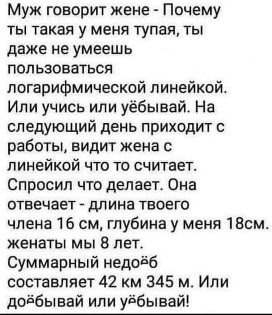Муж говорит жене Почему ты такая у меня тупая ты даже не умеешь пользоваться логарифмической линейкой Или учись или уёбывай На следующий день приходит с работы видит жена с линейкой что то считает Спросил что делает Она отвечает длина твоего члена 16 см глубина у меня 18см женаты мы 8 лет Суммарный недоёб составляет 42 км 345 м Или доёбывай или уёбывай