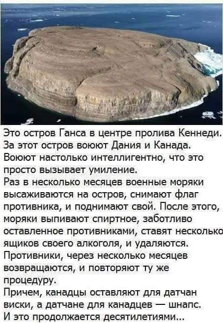 Это остров Ганса в центре пролива Кеннеди За этот осгров воюют Дания и Канада Воюют насголько интеллигентно что это просго вызывает умиление Раз в несколько месяцев военные моряки высаживаются на осгров снимают флаг противника и поднимают свой После этого моряки выпивают спиртное заботливо оставленное противниками гавят несколько ящиков своего алкоголя и удаляются Противники через несколько месяце