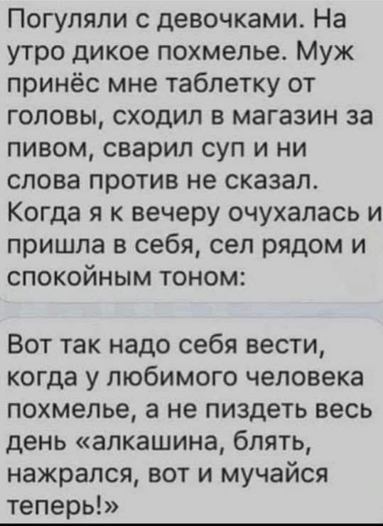 Погуляли с девочками На утро дикое похмелье Муж принёс мне таблетку от головы сходил в магазин за пивом сварил суп и ни слова против не сказал Когда я к вечеру очухалась и пришла в себя сел рядом и спокойным тоном Вот так надо себя вести когда у любимого человека похмелье а не пиздеть весь день алкашина блять нажрался вот и мучайся теперь