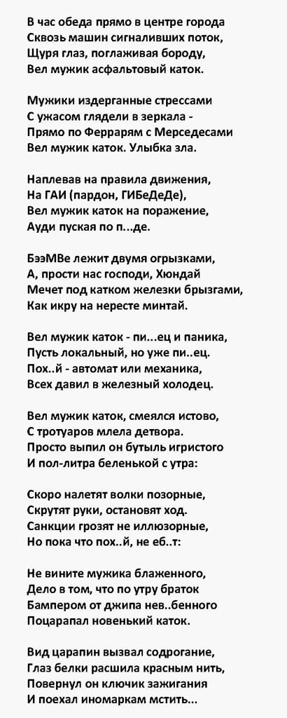 в час обеда прямо в центре города Сквозь машин сигмаливших поток Щуря тлаа поглаживая бороду вел мужик асфальтовый каток Мужики издерганиые стрессами С ужасом глядели из зеркала Прямо по Феррарям с Мерседдсами Вел мужик каток Улыбка ала Наплевав на правила ДВИЖЕНИЯ На ГАИ пардон ГИБедеде Вел мужик каток на поражен ие Ауди пуская по ттде Бээмве лежит двумя отрыаками А прости кас господи Хюндай Мече