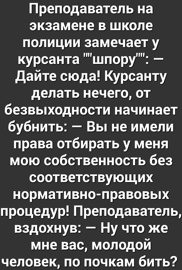 Преподаватель на экзамене в школе полиции замечает у курсанта шпору дайте сюда Курсанту делать нечего от безвыходности начинает бубнить Вы не имели права отбирать у меня мою собственность без соответствующих нормативно правовых процедур Преподаватель вздохнув Ну что же мне вас молодой человек по почкам бить