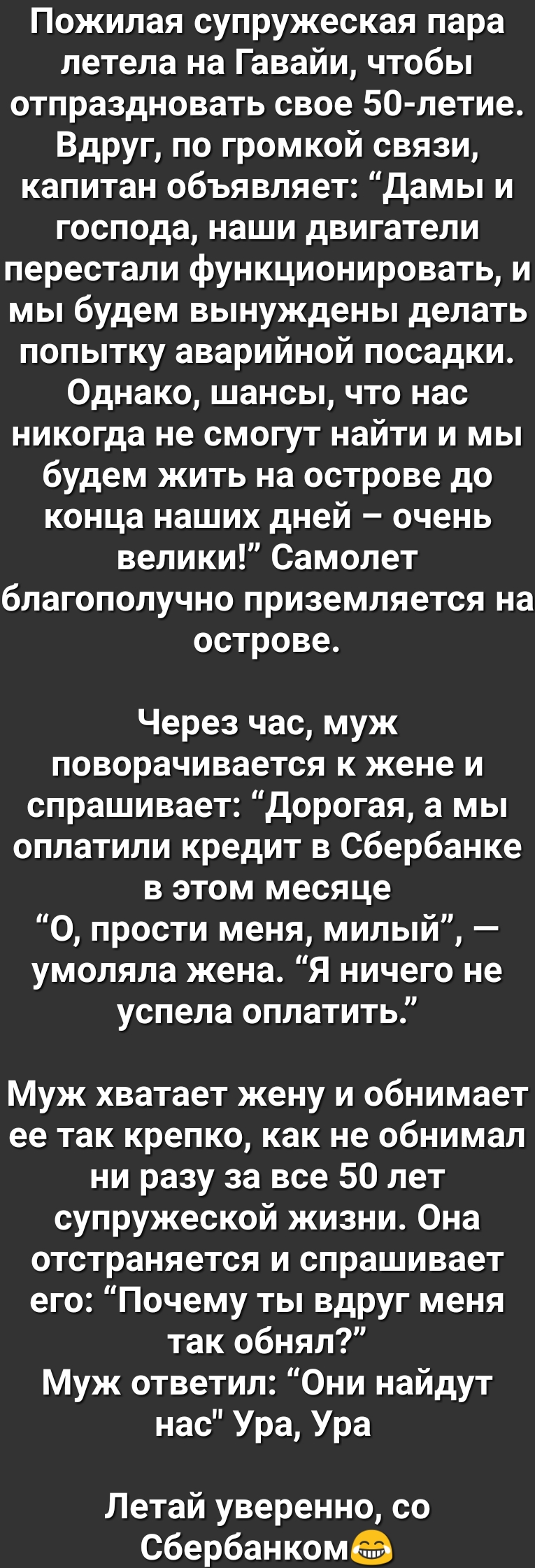 Пожилая супружеская пара летела на Гавайи чтобы отпраздновать свое 50 летие Вдруг по громкой связи капитан объявляет Дамы и господа наши двигатели перестали функционировать и мы будем вынуждены делать попытку аварийной посадки Однако шансы что нас никогда не смогут найти и мы будем жить на острове до конца наших дней очень велики Самолет благополучно приземляется на острове Через час муж поворачив