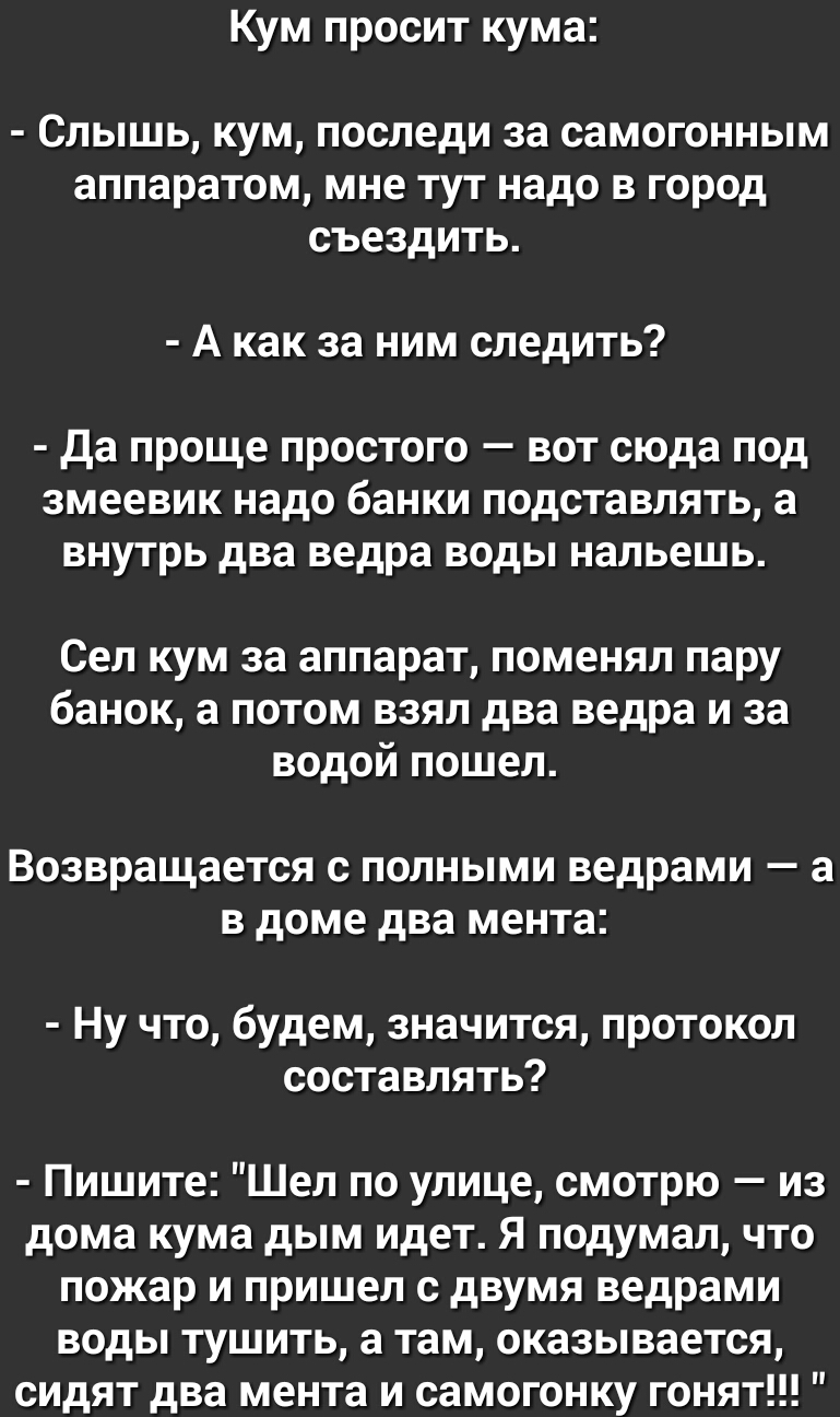 Кум просит кума СЛЫШЬ КУМ ПОСЛЕдИ за СЗМОГОННЫМ аппаратом мне ТУТ надо В город СЪЕЗдИТЬ А как за ним следить Да проще простого вот сюда под змеевик надо банки подставлять а внутрь два ведра воды нальешь Сел кум за аппарат поменял пару банок а потом взял два ведра и за водой пошел ВОЗВРЗЩЗЕТСЯ С ПОЛНЫМИ ведрами _ а В доме два мента Ну что будем значится протокол составлять Пишите Шел по улице смотр