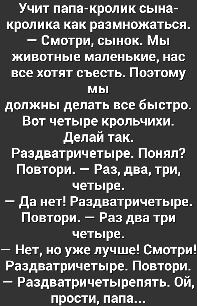 Учит папа кролик сына кролика как размножаться Смотри сынок Мы животные маленькие нас все хотят съесть Поэтому мы должны делать все быстро Вот четыре крольчихи делай так Раздватричетыре Понял Повтори Раз два три четыре Да нет Раздватричетыре Повтори Раз два три четыре Нет но уже лучше Смотри Раздватричетыре Повтори Раздватричетырепять Ой прости папа