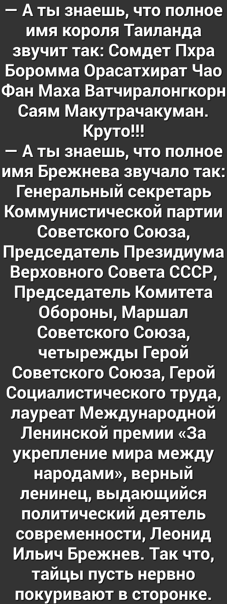 А ты знаешь что полное имя короля Таиланда звучит так Сомдет Пхра Боромма Орасатхират Чао Фан Маха Ватчиралонгкорн Саям Макутрачакуман Круто А ты знаешь что полное имя Брежнева звучало так Генеральный секретарь Коммунистической партии Советского Союза Председатель Президиума Верховного Совета СССР Председатель Комитета Обороны Маршал Советского Союза четырежды Герой Советского Союза Герой Социалис