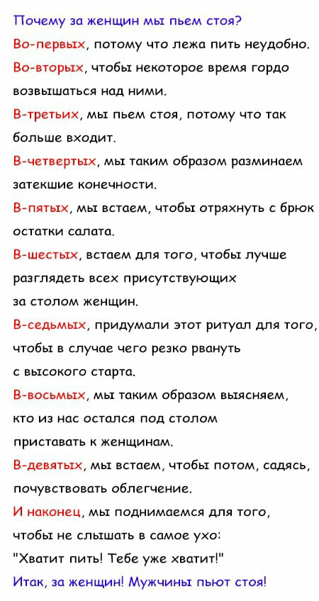 Почему за женщин мы пьем стоя Во первых потому что лежа пить неудобно аавторых чтобы некоторое время гордо возвышаться над ними Втретьих мы пьем стоя потому что так больше входит Вчетвертых мы таким образом разминаем затекшие конечности Впятых мы встаем чтобы стряхнуть с брюк остатки салата Вшестых встаем для того чтобы лучше разглядеть всех присутствующих за столом женщин В седьмых придумали этот