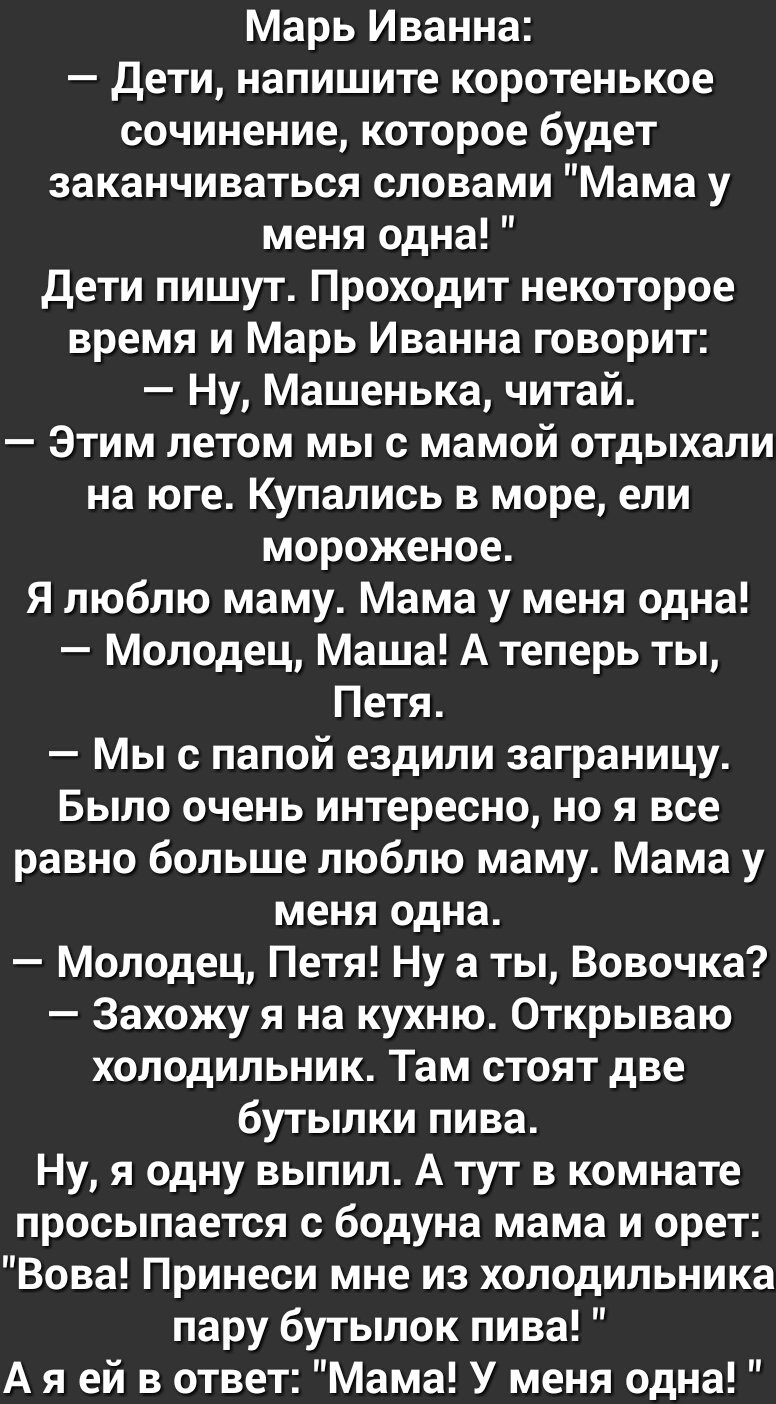 Марь Иванна дети напишите коротенькое сочинение которое будет заканчиваться словами Мама у меня одна дети пишут Проходит некоторое время и Марь Иванна говорит Ну Машенька читай Этим летом мы с мамой отдыхали на юге Купались в море ели мороженое Я люблю маму Мама у меня одна Молодец Маша А теперь ты Петя Мы с папой ездили заграницу Было очень интересно но я все равно больше люблю маму Мама у меня о