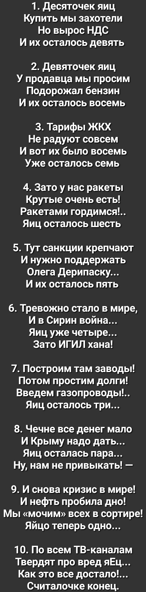 1 десяточек яиц Купить мы захотели Но вырос НДС И их осталось девять 2 девяточек яиц У продавца мы просим Подорожал бензин И их осталось восемь 3 Тарифы ЖКХ Не радуют совсем И вот их было восемь Уже осталось семь 4 Зато у нас ракеты Крутые очень есть Ракетами гордимся Яиц осталось шесть 5 Тут санкции крепчают И нужно поддержать Олега дерипаску И их осталось пять 6 Тревожно стало в мире И в Сирин в