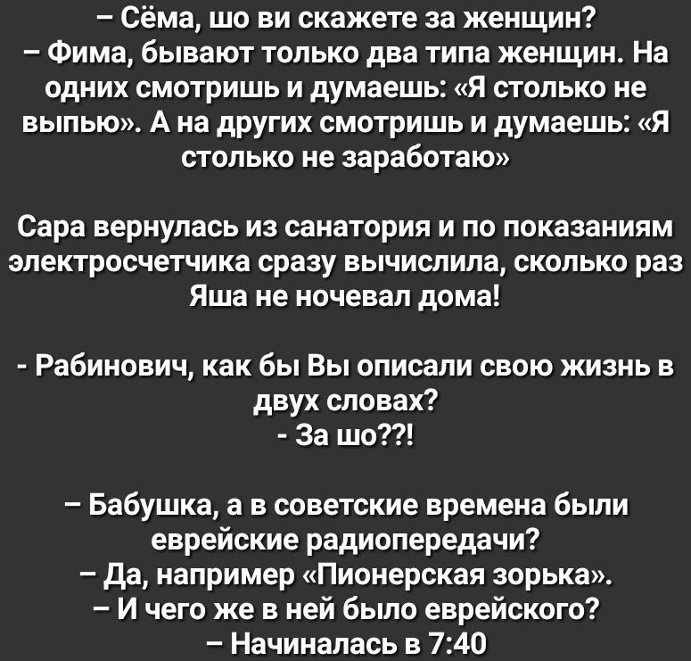 Сёма шо ви скажете за женщин Фима бывают только два типа женщин На одних смотришь и думаешь Я столько не выпью А на других смотришь и думаешь Я столько не заработаю Сара вернулась из санатория и по показаниям электросчетчика сразу вычислила сколько раз Яша не ночевал дома Рабинович как бы Вы описали свою жизнь в двух словах За шо Бабушка а в советские времена были еврейские радиопередачи да наприм