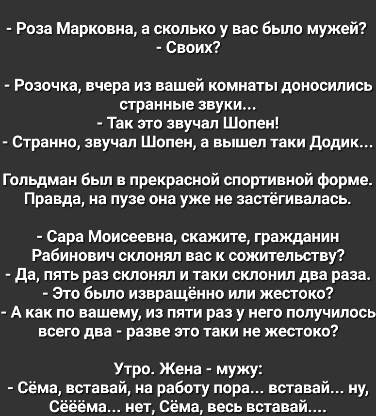 Роза Марковна а сколько у вас было мужей Своих Розочка вчера из вашей комнаты доносились странные звуки Так это звучал Шопен Странно звучал Шопен а вышел таки додик Гольдман был в прекрасной спортивной форме Правда на пузе она уже не застёгивалась Сара Моисеевна скажите гражданин Рабинович склонял вас к сожительству да пять раз склонял и таки склонил два раза Это было извращённо или жестоко А как 