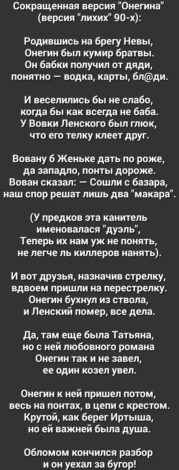 Сокращенная версия Онегина версия лихих 90 х Родившись на брегу Невы Онегин был кумир братвы Он бабки получил от дяди понятно водка карты блди И веселились бы не слабо когда бы как всегда не баба У Вовки Ленского был глюк что его телку клеет друг Вовану б Женьке дать по роже да западло понты дороже Вован сказал Сошли с базара наш спор решат лишь два макара У предков эта канитель именовалася дуэль 