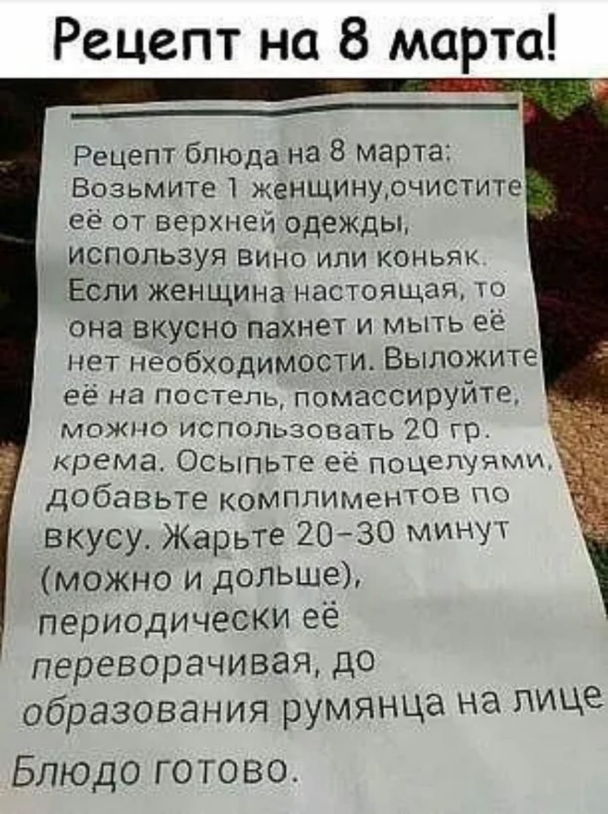 Рецепт на 8 марта ______ Рецепт блюДа на 8 марта Возьмите женщинурчистите  её от верхней одеЖДы используя вино или коньяк Если женщина настоящая то  она вкусно пахнет и мыть её нет необходимости