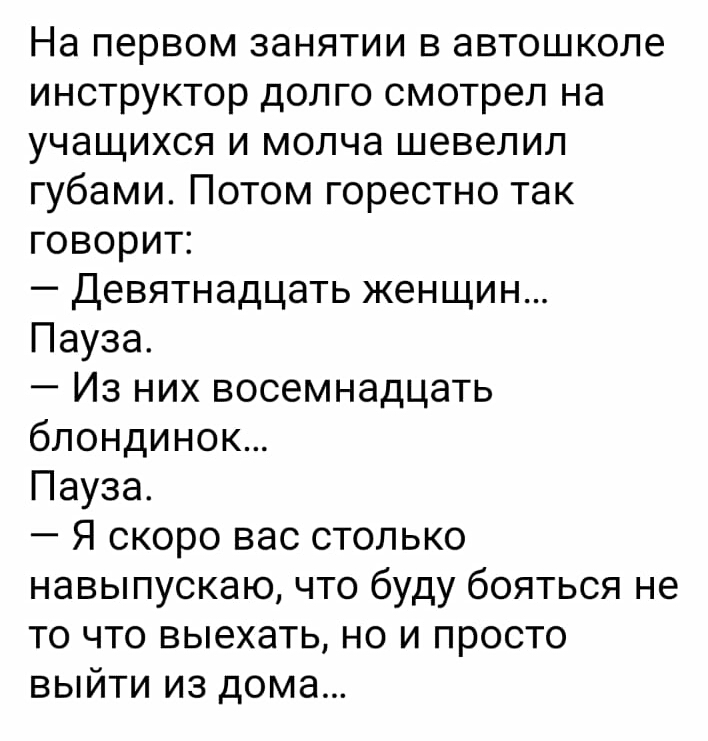 На первом занятии в автошколе инструктор долго смотрел на учащихся и молча шевелил губами Потом горестно так говорит Девятнадцать женщин Пауза Из них восемнадцать блондинок Пауза Я скоро вас столько навыпускаю что буду бояться не то что выехать но и просто выйти из дома