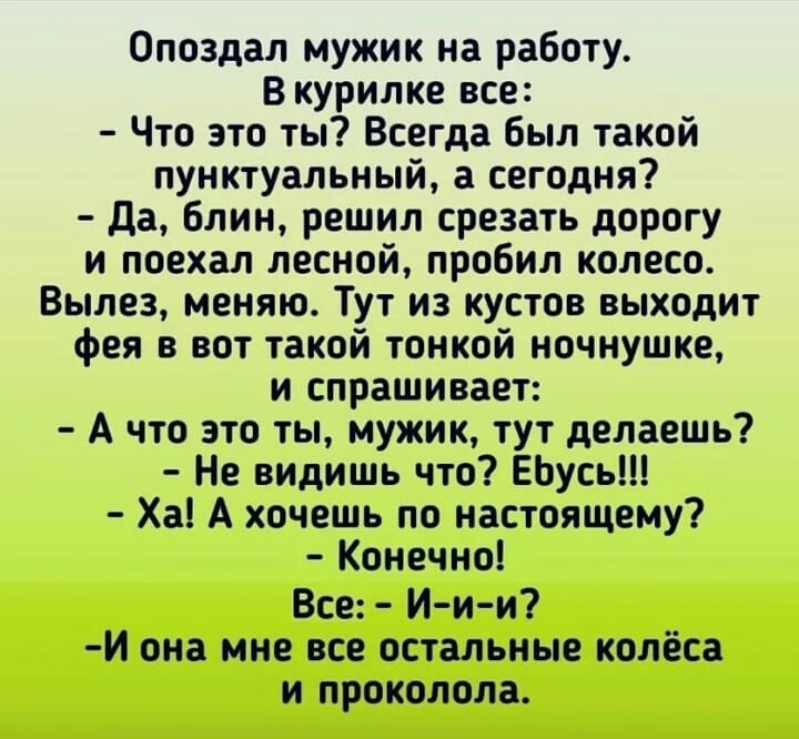 Опоздал мужик на работу В курилке все Что это ты Всегда был такой пунктуальный а сегодня да блин решил срезать дорогу и поехал лесной пробил колесо Вылез меняю Тут из кустов выходит фея в вот такой тонкой ночнушке и спрашивает А что это ты мужик тут делаешь Не видишь что ЕЬусь Ха А хочешь по настоящему Конечно Все И и и И она мне все остальные колёса и проколола