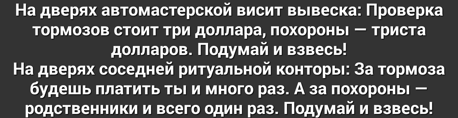 На дверях автомастерской висит вывеска Проверка тормозов стоит три доллара похороны триста долларов Подумай и взвесь На дверях соседней ритуальной конторы За тормоза будешь платить ты и много раз А за похороны родственники и всего один раз Подумай и взвесь