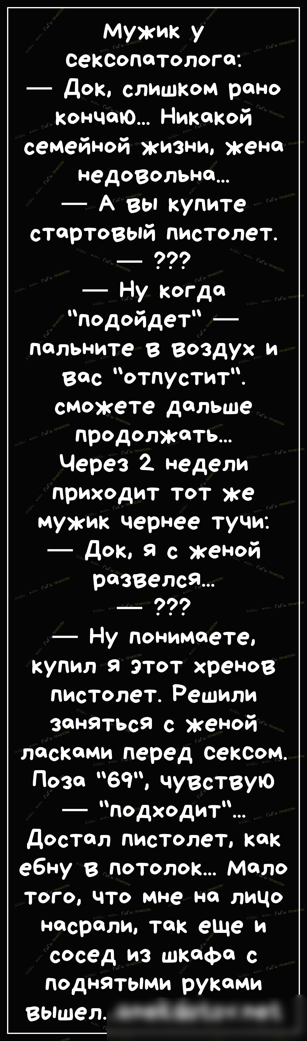 Мужик у СЭКСОПТОЛОГ01 Док слишком рано кончаю Никакой семейной жизни жено недовольно А вы купите стартовый пистолет Ну когдо подойдет польните в Воздух и вес отпустит сможете дальше продолжйть Через 2 недели приходит тот же мужик чернее тучи Док Я с женой развелсЯ Ну понимаете купил я этот хренов пистолет Решили заняться с женой ласками перед сексом дозе 69 чувствую подходит достал пистолет как еб