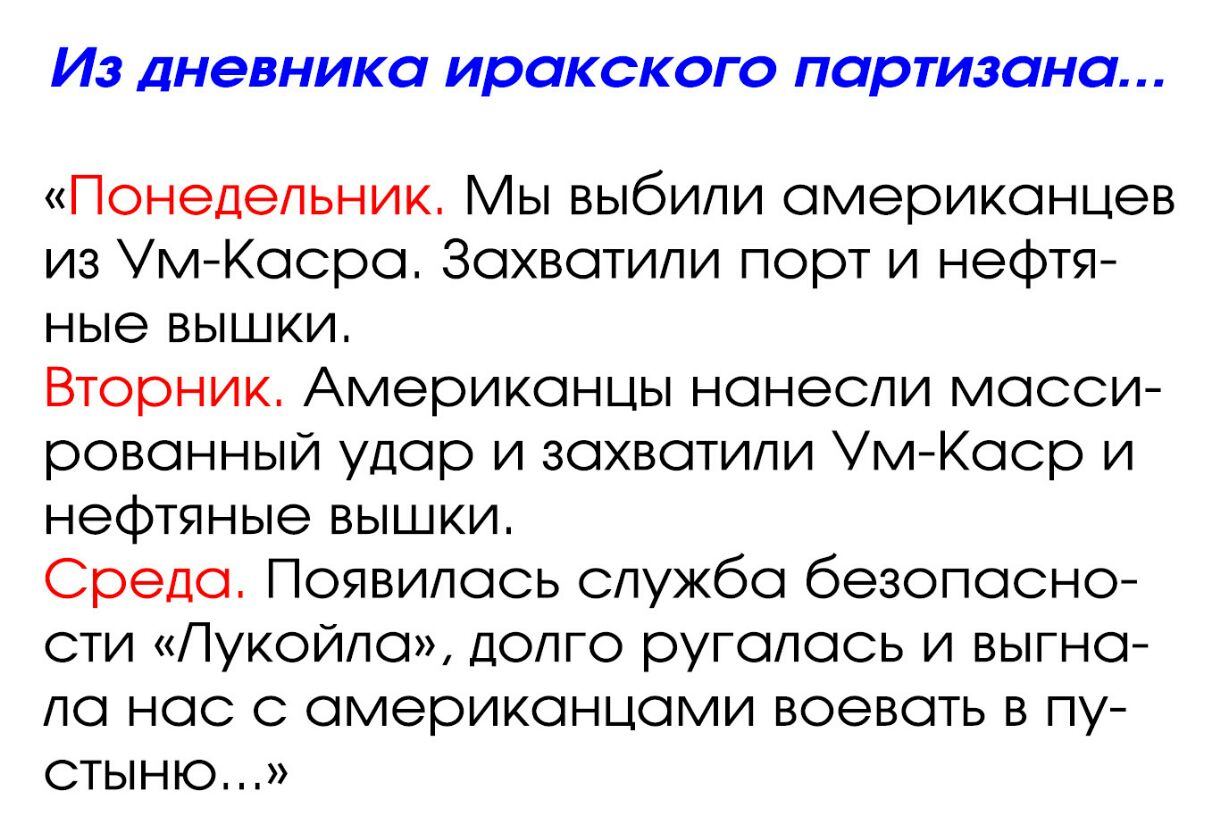 ИЗ ДНЭВНИКО ИРОКСКОГО ПОРТИЗОНО Понедельник ы выбили американцев из Ум Касра Захватили порт и нефтя ные вышки Вторник Американцы нанесли масси рованный удар и захватили Ум Каср и нефтяные вышки Среда Появилась служба безопасно сти Пукойла долго ругалась и выгна ла нас с американцами воевать в пу стыню