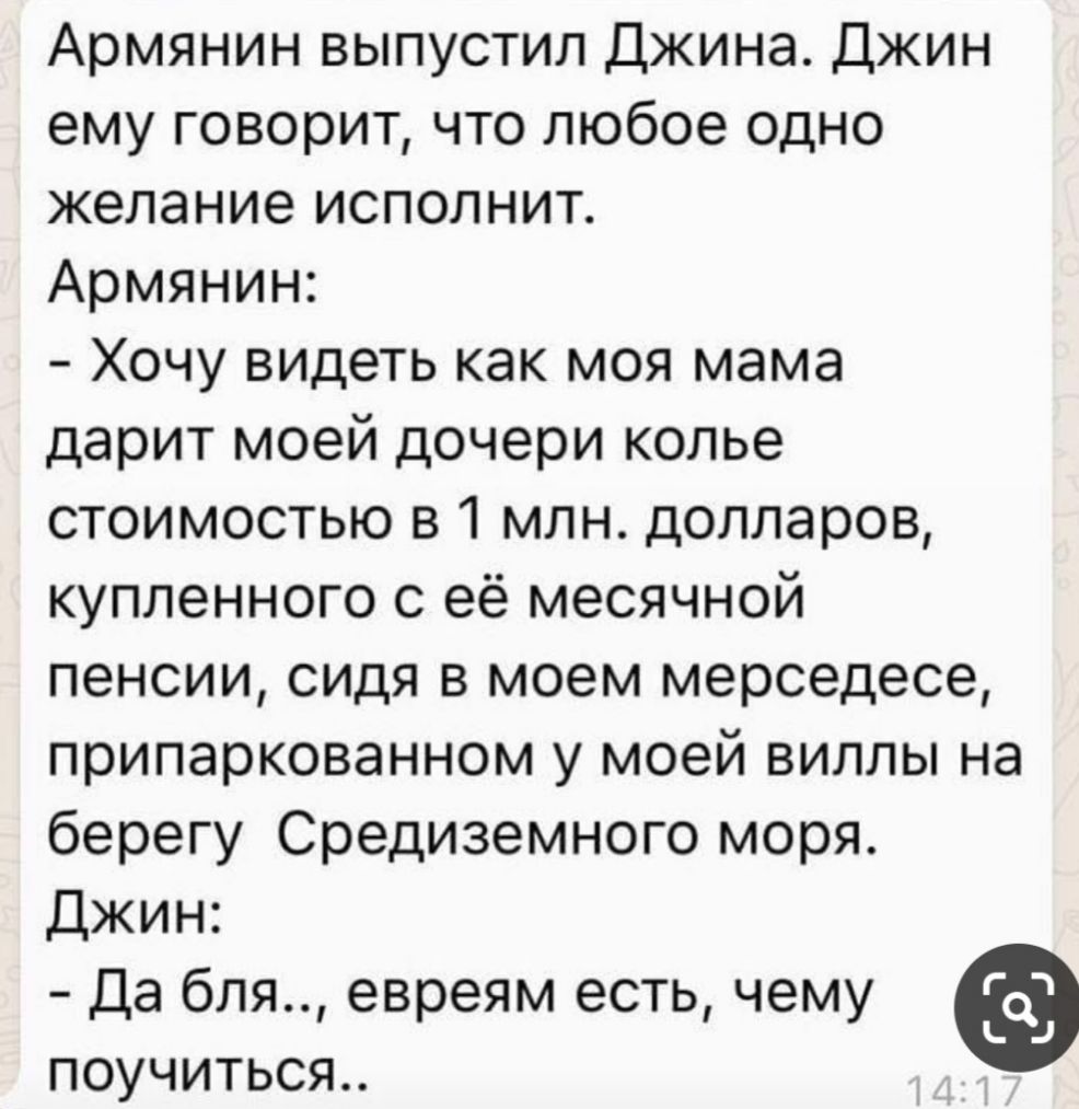 Армянин выпустил Джина Джин ему говорит что любое одно желание исполнит Армянин Хочу видеть как моя мама дарит моей дочери колье стоимостью в 1 млн долларов купленного с её месячной пенсии сидя в моем мерседесе припаркованном у моей виллы на берегу Средиземного моря Джин Да бля евреям есть чему поучиться