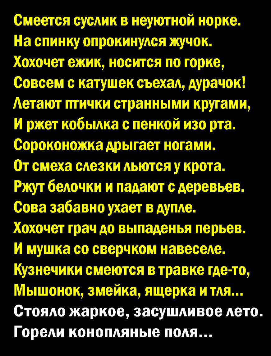 Смеется суши в неуютной норке На спинку опрокинуАся жучок Хохочет ежик носится по горке Совсем с катушек съехал дурачок Аетают птички странными кругами И ржет кобыАка с пенкой изо рта Сороконожка дрыгает ногами От смеха сАезки льются у крота Ржут беАочки и падают с деревьев Сова забавно ухает в дупле Хохочет грач до выпаденья перьев И мушка со сверчком навеселе Кузнечики смеются в травке где то Мы