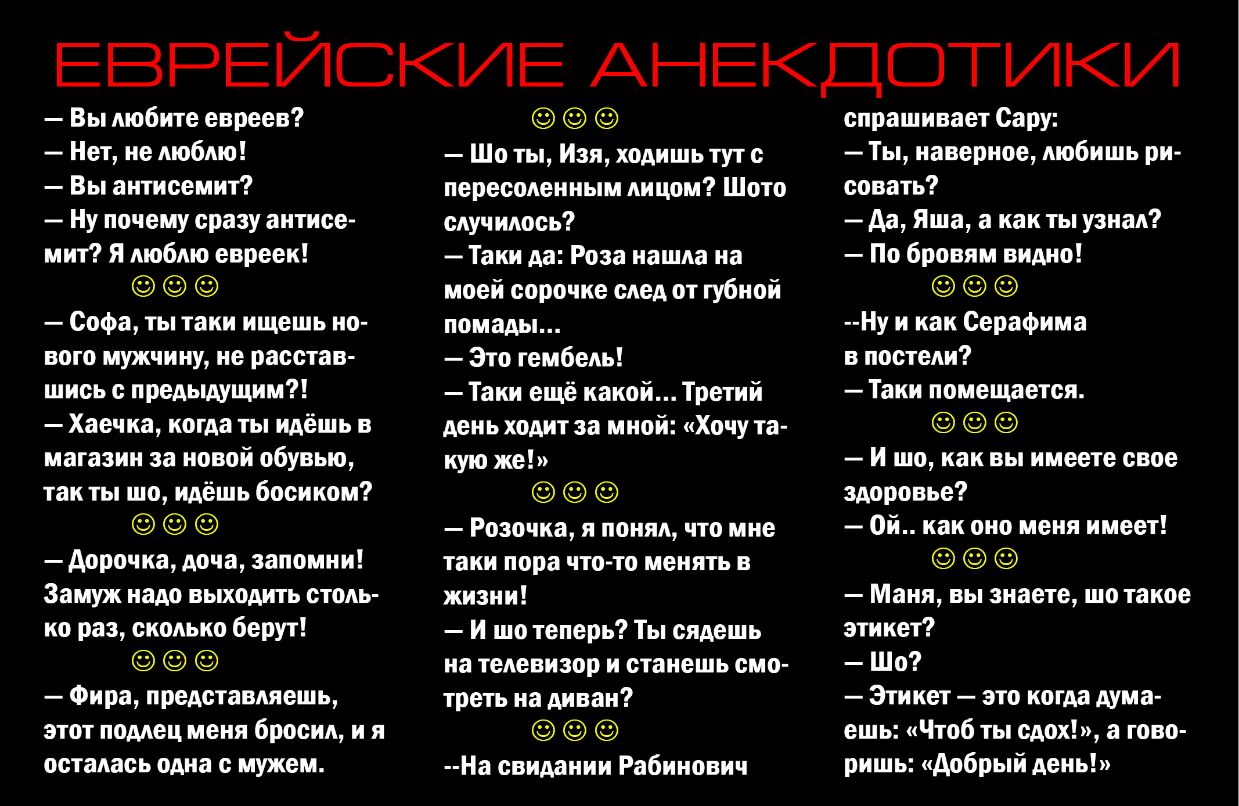 ЕВРЕЙСКИЕ АНЕКДОТИКИ Вы любите евреев Нет не люблю Вы антисемит Ну почему сразу антисе мит Я люблю евреек Софа ты таки ищешь но вого мужчину не расстав шись с предыдущим Хаечка когда ты идёшь в магазин за новой обувью так ты шо идёшь босиком Аорочка доча запомни Замуж надо выходить столь ко раз сколько берут Фира представляешь этот подлец меня бросил и я осталась одна с мужем Шо ты Изя ходишьтут с