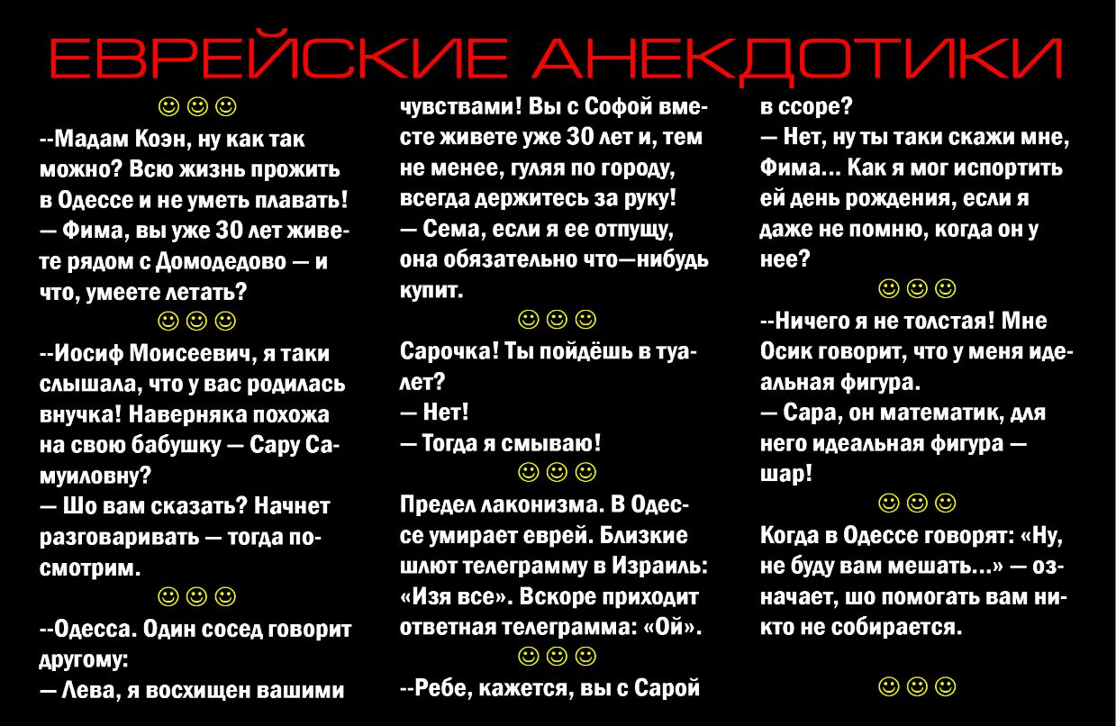 ЕВРЕЙСКИЕ АНЕКДОТИКИ Мадам Коэн ну как так можно Всю жизнь прожить в Одессе и не уметь плавать Фима вы уже 30 лет живе те рядом с домодедово и что умеете летать Иосиф Моисеевич я таки слышала что у вас родилась внучка Наверняка похожа на свою бабушку Сару Са муиловну Шо вам сказать Начнет разговаривать тогда по смотрим 0десса Один сосед говорит другому Аева я восхищен вашими чувствами Вы Софой вме