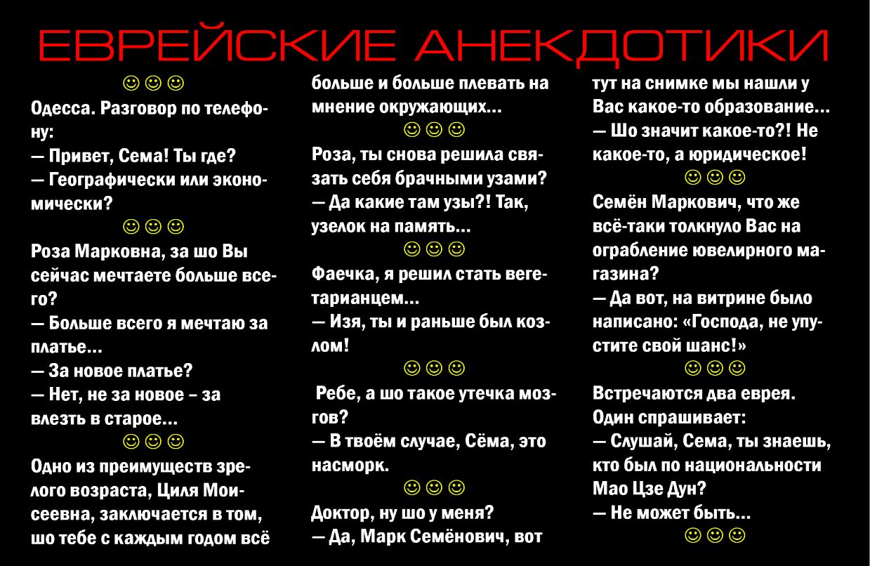 ЕВРЕЙСКИЕ АНЕКДОТИКИ Одесса Разговор по телефо ну Привет Сема Ты где Географически или эконо мически Роза Марковна за шо Вы сейчас мечтаете больше все го Больше всего я мечтаю за платье За новое платье Нет не за новое за влезть в старое Одно из преимуществ зре лого возраста Циля Мои сеевна заключается в том шо тебе с каждым годом всё больше и больше плевать на мнение окружающих Роза ты снова решил