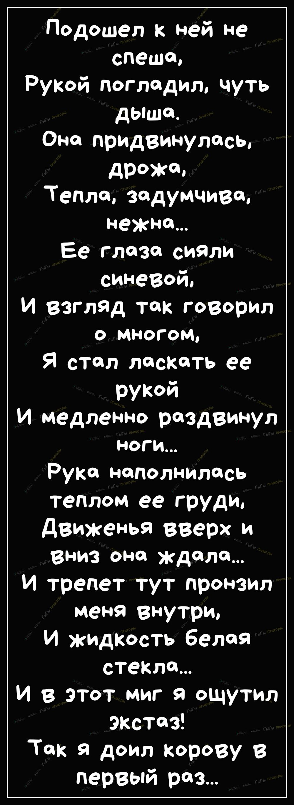 Подошел к ней не спеша РуКой погладил чуть дыша Оно придвинулись дРЖо Тепло задумчиво нежна Ее глаза сияли синевой И взгляд так говорил О МНОГОМ Я стал ласкать ее рукой И медленно раздвинул ноги Руко наполнилось теплом ее груди движенья вверх и Вниз она ждала И трепет тут пронзил меня внутри И жидкость белая стекло И в этот миг я ощутил экстаз Ток я доил корову первый раз