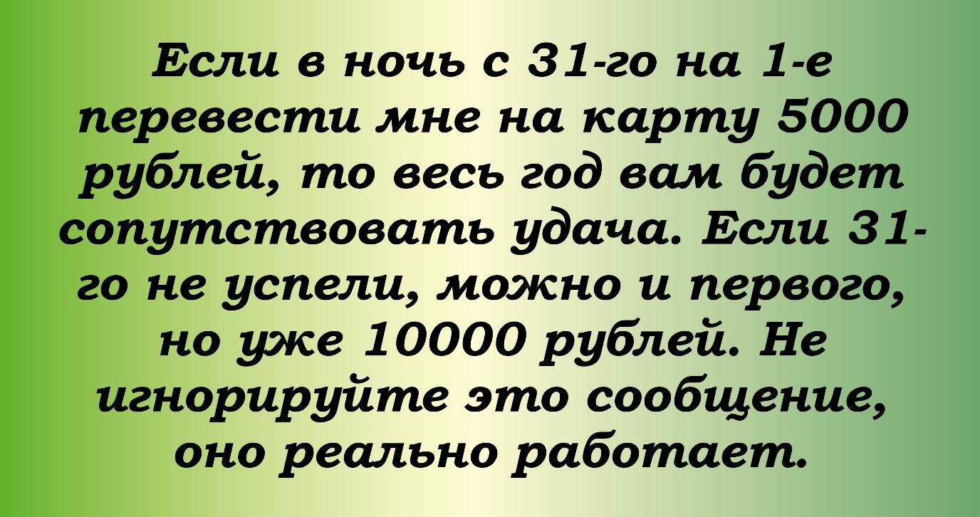 Если в ночь с 31 го на 1 е перевести мне на карту 5000 рублей то весь год вам будет сопутствовать удача Если 31 го не успели можно и первого но уэке 10000 рублей Не игнорируйте это сообщение оно реально работает