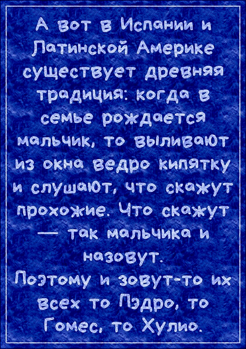 А вот в Испании и Латм ско а Америке в существует древняя традиция когда в сейье рождается мальчик То ВЫЛИВЩОТ чана оша ведро КИПЯТКХЪ и слушеюЪ чтб скажут прохожие Что скажут так мальчикам _ назовут ЁчЛоэтаму зовутнтв их Всёх То Пэдро тб Гомес то Хулио 1951 зРз Ю
