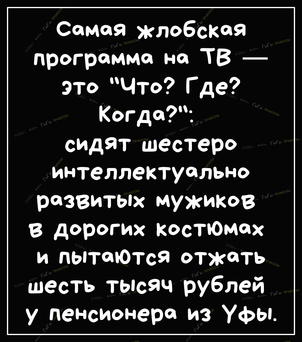 Самая жлобскся программа на ТВ это Что Где Когда спдят шестеро интеллектуально развитых мужиков дорогих костюмах и пытаются отжать шесть тысяч рублей у пенсионера из Уфы