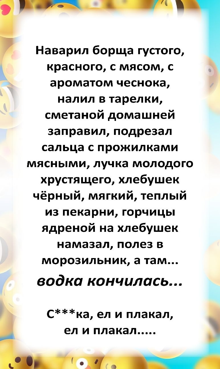 Наварил борща густого красного с мясом с ароматом чеснока налил в тарелки сметаной домашней заправил подрезал сальца с прожилками мясными лучка молодого хрустящего хлебушек чёрный мягкий теплый из пекарни горчицы ядреной на хлебушек намазал полез в морозильник а там водка кончилась і Ска ел и плакал ел и плакал