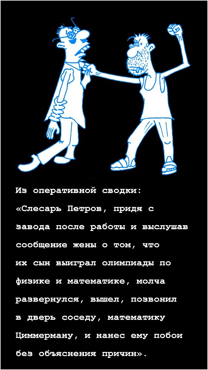 Из оперативной сводки Слесарь Петров придя с завода после работы и выслушав сообщение жены о том что их сын выиграл олимпиады по физике и математике молча развернулся вышел позвонил в дверь соседу математику Циммерману и нанес ему побои без объяснения причин