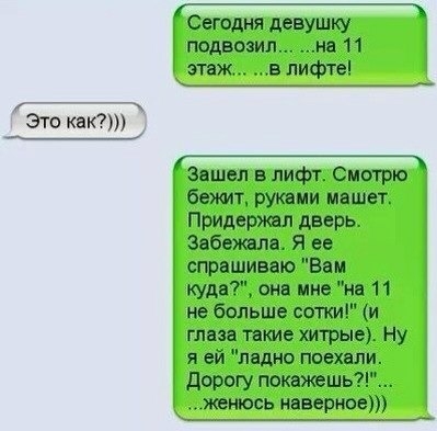 это как __ Сегодня девушку подвозил на 11 этаж в лифте Зашел в лифт Смотрю бежит руками машет Придержал дверь Забешла Я ее спрашиваю Ва м кудеТ она мне не 11 не больше сотки и глаза такие хитрые Ну я ей ледно поехали дорогу покажешь женюсь наверное