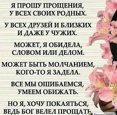 Я ПРОШУ ПРОЩЕНИЯ У ВСЕХ СВОИХ РОДНЫХ У ВСЕХ ДРУЗЕЙ И БЛИЗКИХ И ДАЖЕ У ЧУЖИХ МОЖЕТ Я ОБИДЕЛА СЛОВОМ ИЛИ ДЕАОМ МОЖЕТ БЫТЬ МОЛЧАНИЕМ КОГО ТО Я ЗАДЕЛА ВСЕ МЫ ОШИБАЕМСЯ УМЕЕМ ОБИЖАТЬ НО Я ХОЧУ ПОКАЯТЬСЯ ВЕДЬ БОГ ВМЕ1 ПРОЩАТЪЪ