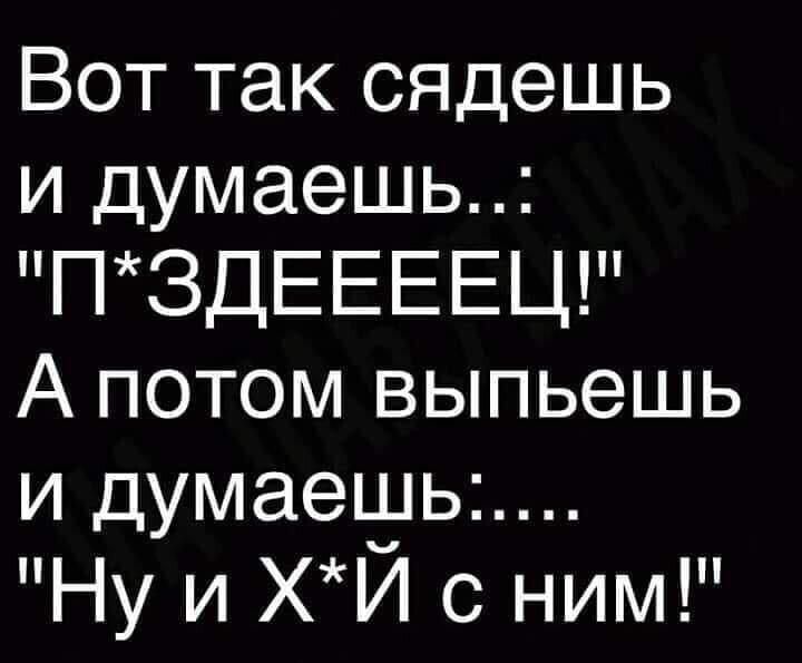 Вот так сядешь и думаешь ПЗДЕЕЕЕЦ А потом выпьешь и думаеъуьь Ну и ХИ с ним