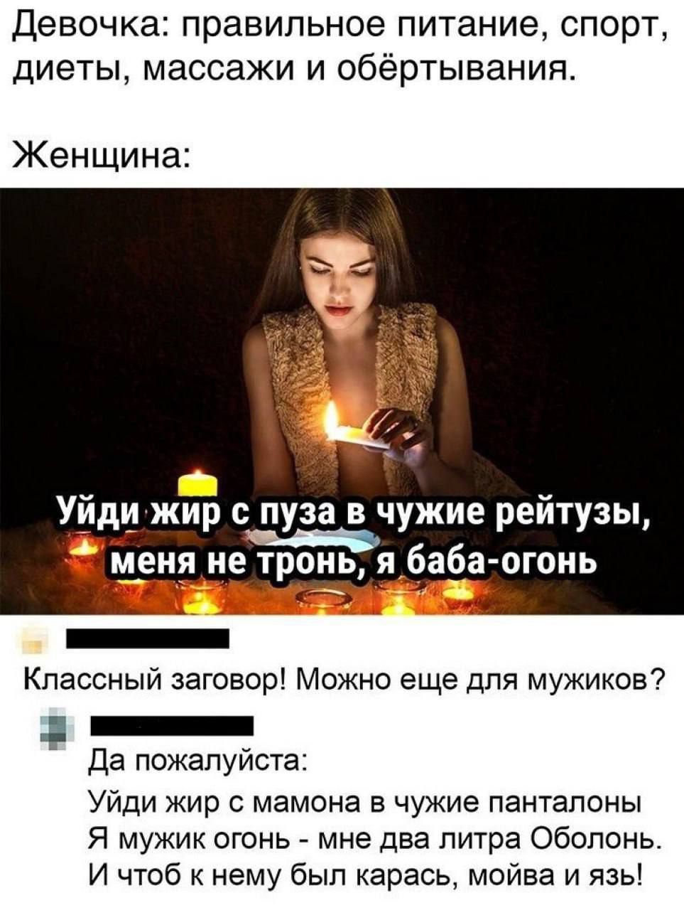 Девочка: правильное питание, спорт, диеты, массажи и обёртывания.

Женщина:

Уйди жир с пузА в чужие рейтинГы, меня не тронь, я баба-огонь

Классный заговор! Можно еще для мужиков?

Да пожалуйста:

Уйди жир с мамона в чужие панталоны
Я мужик огонь - мне два литра Оболонь.
И чтобы к нему был карась, мойва и язь!