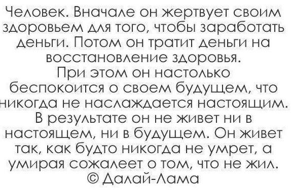 Чедовек Вначаде он жертвует своим здоровьем дАя того чтобы зароботать деньги Потом он тратит деньги на восстановдение здоровья При этом он настодько беспокоится о своем будущем что никогда не насдаждается настоящим В резудьтате он не живет ни в настоящем ни в будущем Он живет так как будто никогда не умрет а умирая сожаАеет о том что не жид АадайАама