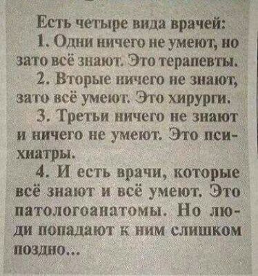 Есть четыре вида врачей Одни ничего не умеют но это всё знают Это терапевты 2 Вторые ничею не знают о зато всё умеют Это хирурги 3 Тре гьи ничего не знают и ничего не умеют Это пси хиатры 4 И есть врачи которые _всё знают и всё умеют Это _патологоапатомы Но лю ди попадают к ним слишком ищо