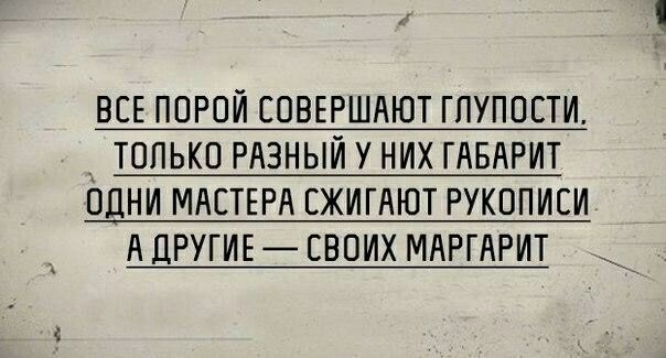 ВСЕ ПОРОИ СОВЕРШАЮТ ГЛУПОСТИ ТОЛЬКО РАЗНЫИ У НИХ ГАБАРИТ ОДНИ МАСТЕРА СЖИГАЮТ РУКОПИСИ А ДРУГИЕ СВОИХ МАРГАРИТ