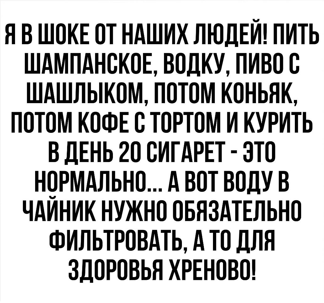 Я В ШОКЕ ОТ НАШИХ ЛЮДЕЙ ПИТЬ ШАМПАНОКОЕ ВОЛКУ ПИВО О ШАШЛЫКОМ ПОТОМ КОНЬЯК ПОТОМ КОФЕ О ТОРТОМ И КУРИТЬ В ДЕНЬ 20 ОИГАРЕТ ЭТО НОРМАЛЬНО А ВОТ ВОДУ В ЧАИНИК НУЖНО ОБЯЗАТЕЛЬНО ФИЛЬТРОВАТЬ А ТО ДЛЯ ЗДОРОВЬЯ ХРЕНОВО