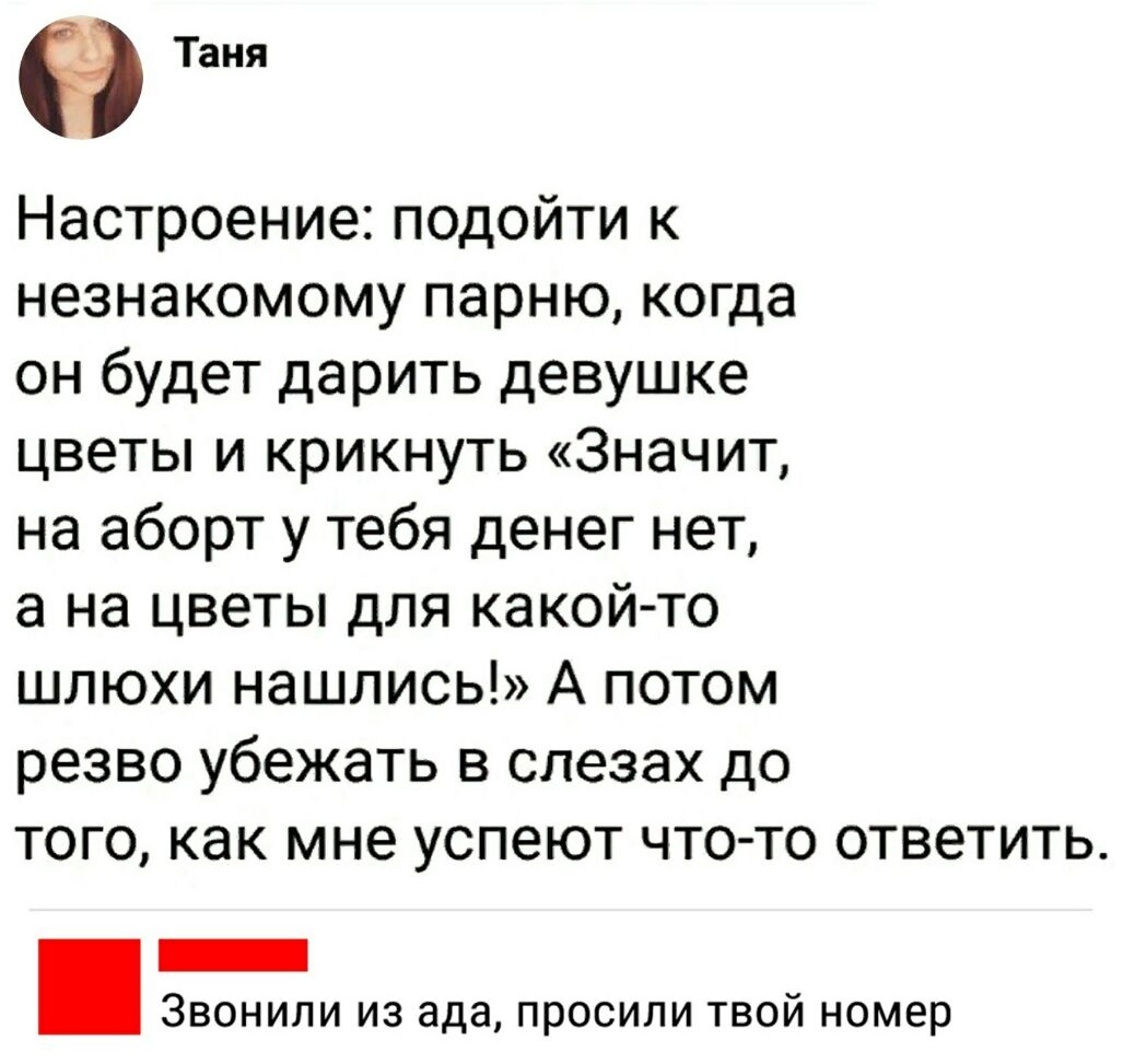 Таня Настроение подойти к незнакомому парню когда он будет дарить девушке цветы и крикнуть Значит на аборт у тебя денег нет а на цветы для какой то шлюхи нашлись А потом резво убежать в слезах до того как мне успеют что то ответить _ Звонили из ада просили твой номер