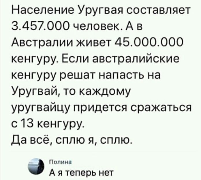 Население Уругвая составляет 3457000 человек А в Австралии живет 45ОООООО кенгуру Если австралийские кенгуру решат напасть на Уругвай то каждому уругвайцу придется сражаться с 13 кенгуру Да всё сплю я сплю Полина А я теперь нет