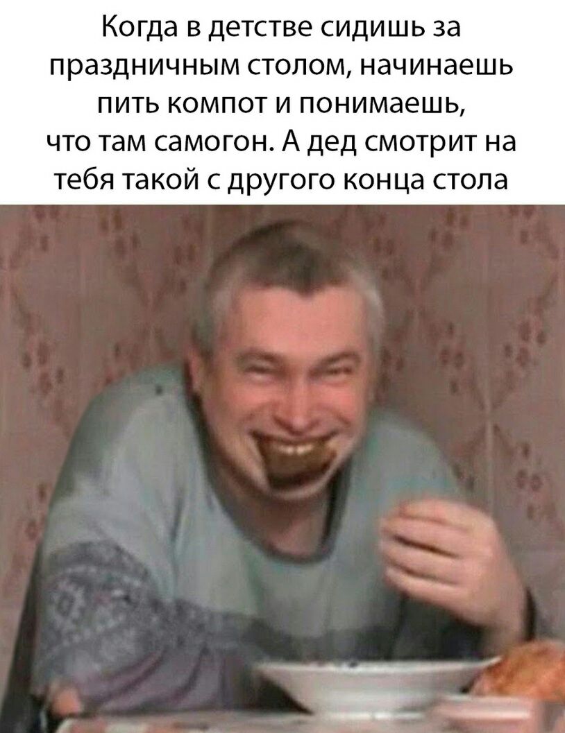 Когда в детстве сидишь за праздничным стопом начинаешь пить компот и понимаешь что там самогон А дед смотрит на тебя такой с другого конца стола