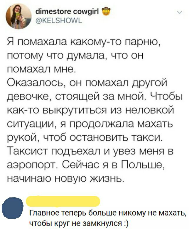 сіітезтоге сош9іг К Е 5 Н ОИЪ Я помахала какому то парню потому что думала что он помахал мне Оказалось он помахал другой девочке стоящей за мной Чтобы как то выкрутиться из неловкой ситуации я продолжала махать рукой чтоб остановить такси Таксист подъехал и увез меня в аэропорт Сейчас я в Польше начинаю новую жизнь Главное теперь больше никому не махать чтобы круг не замкнулся