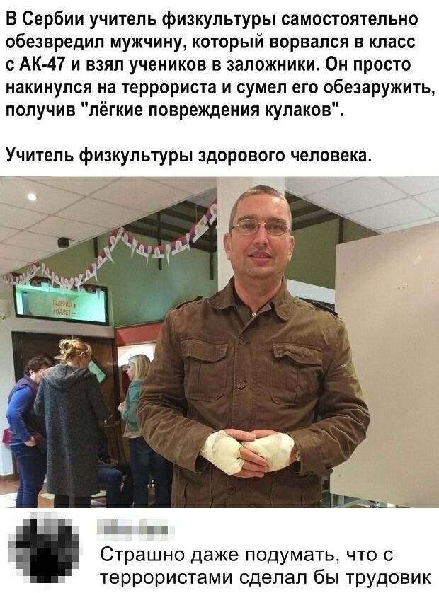 В Сербии учитель физкультуры самостоятельно обезвредил мужчину который ворвался в класс АК 47 и взял учеников в заложники Он просто накинулся на террориста и сумел его обезаружить получив лёгкие повреждения кулаков Учитель физкультуры здорового человека Ш Страшно даже подумать что с террористами сделал бы трудовик
