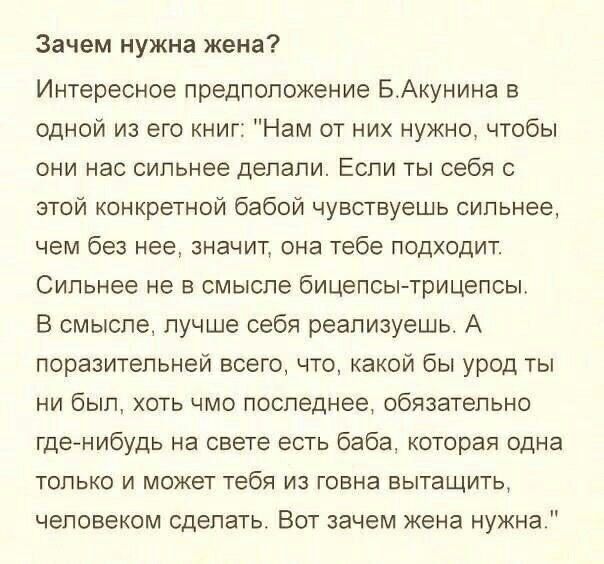 Зачем нужна жена Интересное предположение БАкунина в одной из его книг Нам от них нужно чтобы они нас сильнее делали Если ты себя с этой конкретной бабой чувствуешь сильнее чем без нее значит она тебе подходит Сильнее не в смысле бицепсытрицепсы В смысле лучше себя реализуешь А поразительней всего что какой бы урод ты ни был хоть чмо последнее обязательно гденибудь на свете есть баба которая одна 