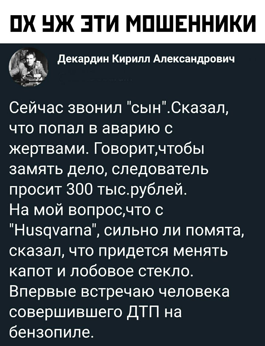 ПХ Ж ЭТИ МПШЕННИКИ декардин Кирилл Александрович А при Сейчас звонил сынСказал что попал в аварию с жертвами Говоритчтобы замять дело следователь просит 300 тысрублей На мой вопросчто с Низомагпа сильно ли помята сказал что придется менять капот и лобовое стекло Впервые встречаю человека совершившего ДТП на бензопиле