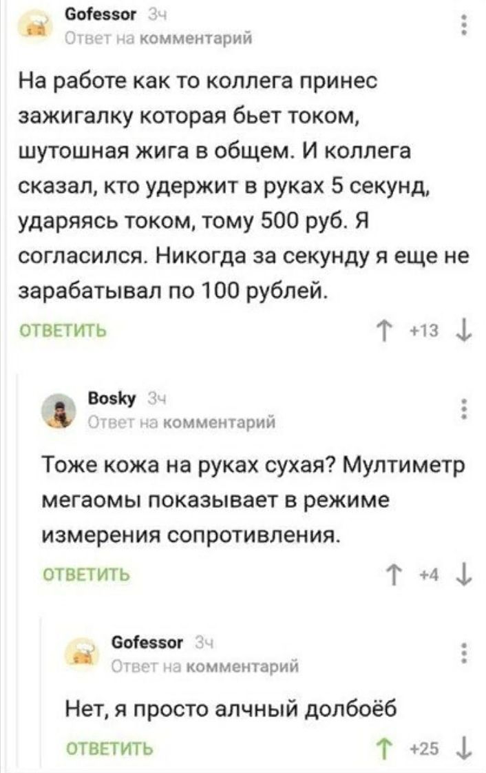 Ботеззог комментарий На работе как то коллега принес зажигалку которая бьет током шутошная жига в общем И коллега сказал кто удержит в руках 5 секунд ударяясь током тому 500 руб Я согласился Никогда за секунду я еще не зарабатывал по 100 рублей отвЕтить Т 13 4 ВозКу _ комметарий Тоже кожа на руках сухая Мултиметр мегаомы показывает в режиме измерения сопротивления ОТВЕТИТЬ Т 44 еоіевзог комментари